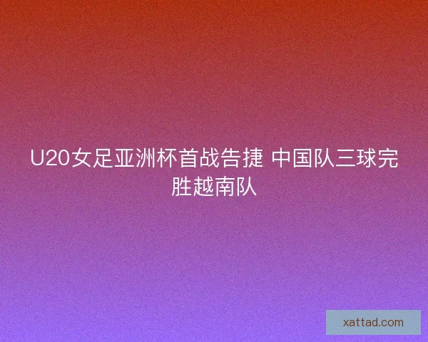 U20女足亚洲杯首战告捷 中国队三球完胜越南队