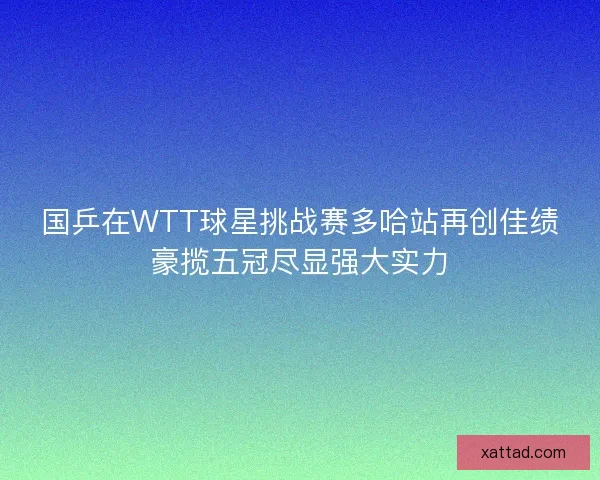 国乒在WTT球星挑战赛多哈站再创佳绩豪揽五冠尽显强大实力