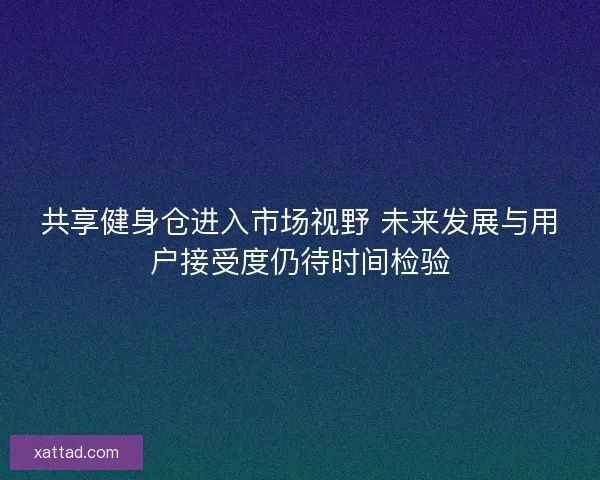 共享健身仓进入市场视野 未来发展与用户接受度仍待时间检验