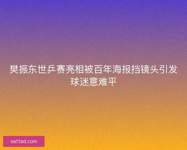 樊振东世乒赛亮相被百年海报挡镜头引发球迷意难平